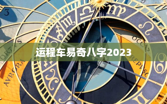 运程车易奇八字2023，运程车易奇八字免费算命2023