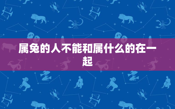 属兔的人不能和属什么的在一起，属兔的不能跟属什么的在一起