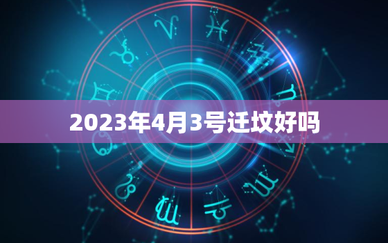 2023年4月3号迁坟好吗，2023年4月搬家