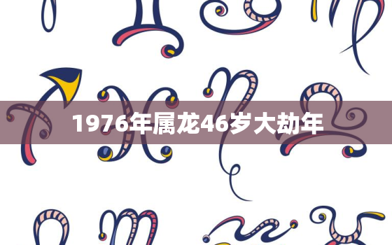 1976年属龙46岁大劫年 1976年属龙人2023年运势运程