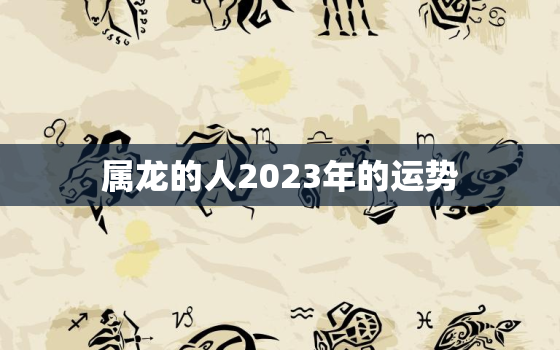 属龙的人2023年的运势，属龙的人2023年的运势及运程易安居