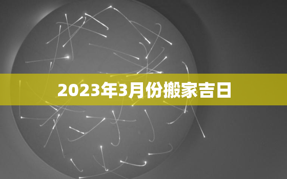 2023年3月份搬家吉日，2023年3月份搬家吉日查询