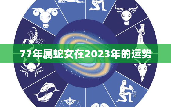 77年属蛇女在2023年的运势，1977年蛇女2023年