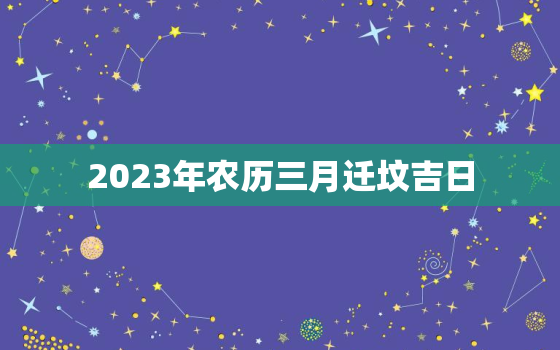 2023年农历三月迁坟吉日，2023年农历三月迁坟吉日查询