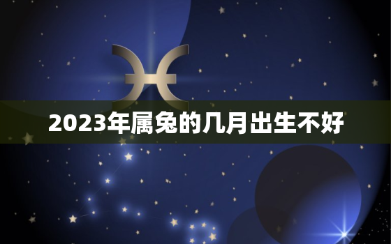 2023年属兔的几月出生不好，2023年属兔几月出生的宝宝命好