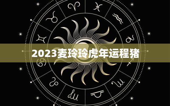 2023麦玲玲虎年运程猪，麦玲玲2023年生肖运势测算