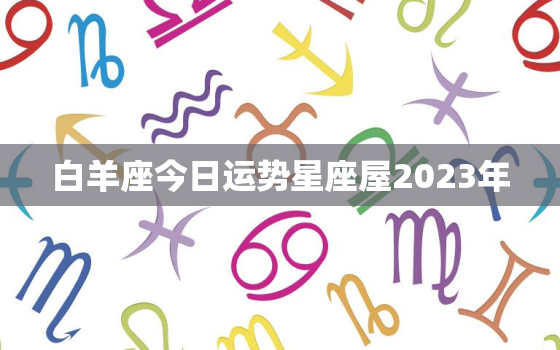 白羊座今日运势星座屋2023年，白羊座今日运势星座屋2023年