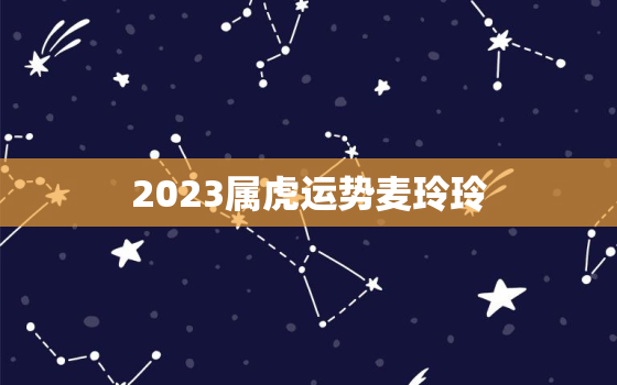 2023属虎运势麦玲玲，属虎的在2023年运势