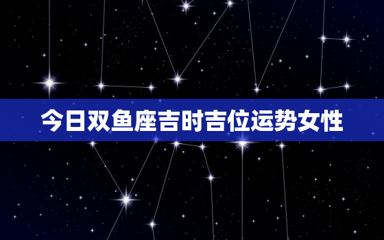 今日双鱼座吉时吉位运势女性，今日双鱼座吉时吉位运势女性
