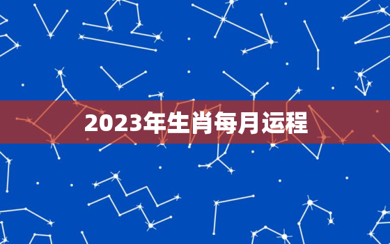 2023年生肖每月运程，2023年运势12生肖运势详解