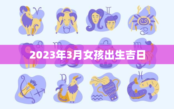 2023年3月女孩出生吉日，2023年农历三月生孩子,那么是几月怀孕