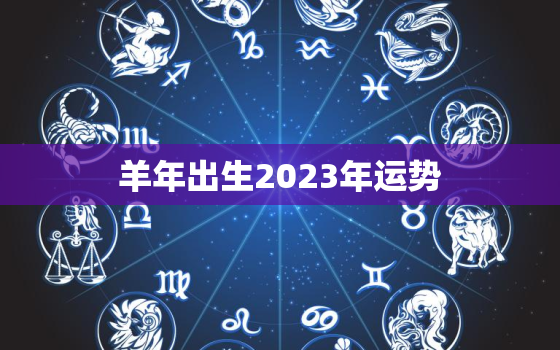 羊年出生2023年运势，羊年出生2023年运势详解