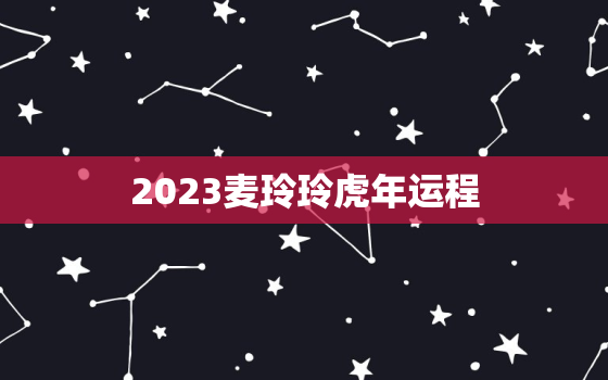 2023麦玲玲虎年运程，麦玲玲2023年生肖运势测算