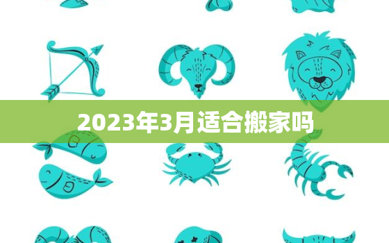 2023年3月适合搬家吗，黄道吉日2023年3月适合搬家吗