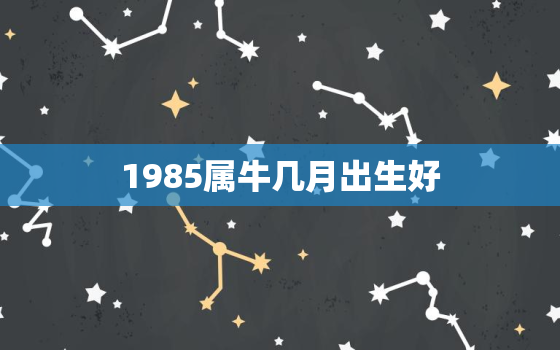 1985属牛几月出生好，1985的牛几月出生好