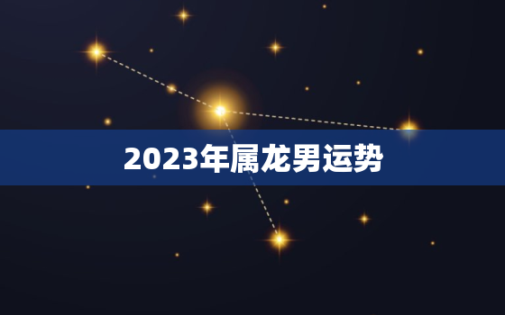 2023年属龙男运势，2023年属龙的运程