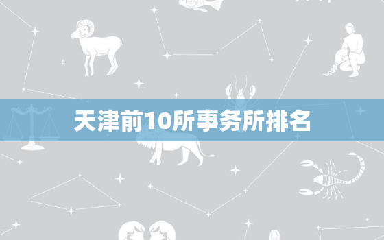 天津前10所事务所排名，天津有哪些事务所