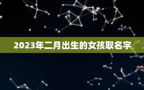 2023年二月出生的女孩取名字，2023年2月出生属什么生肖