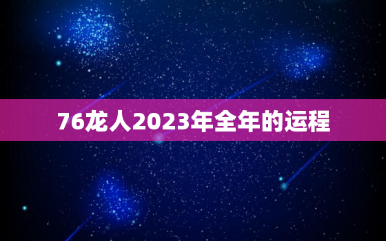 76龙人2023年全年的运程，76年龙2023年运势