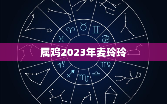 属鸡2023年麦玲玲，麦玲玲2022属鸡人全年运势