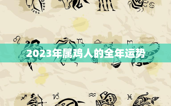 2023年属鸡人的全年运势，2023年属鸡人的全年运势女性