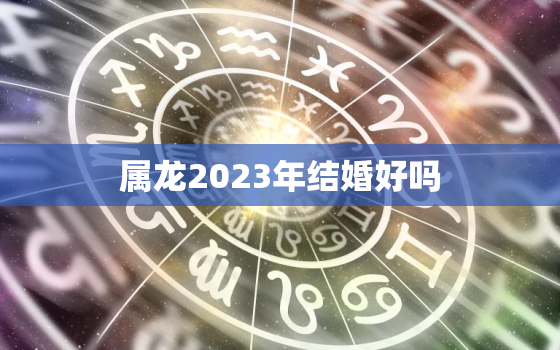 属龙2023年结婚好吗，2023年属龙人的姻缘