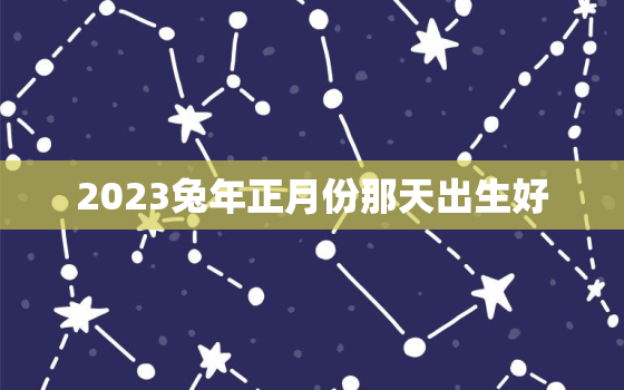 2023兔年正月份那天出生好，2023年正月生宝宝好不好