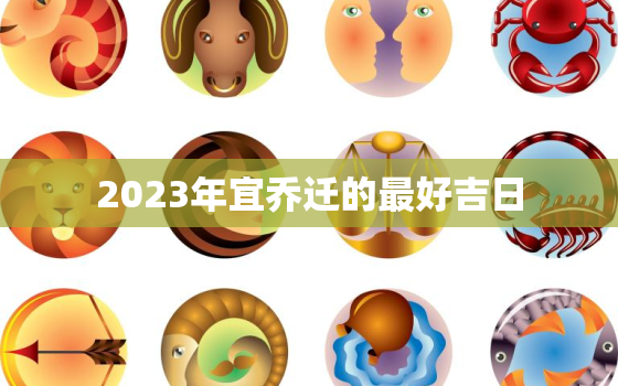 2023年宜乔迁的最好吉日，2023年几月搬家最好