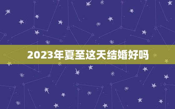 2023年夏至这天结婚好吗，2023年夏至这天结婚好吗