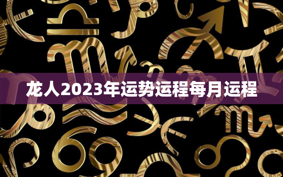 龙人2023年运势运程每月运程，龙人2023年运势运程每月运程查询