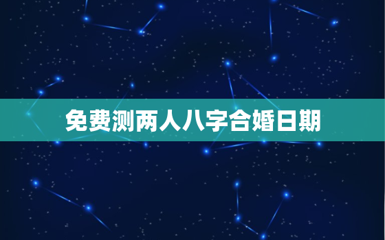 免费测两人八字合婚日期，八字合婚测算两人婚姻