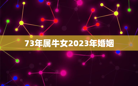 73年属牛女2023年婚姻，1973年属牛女2023年婚姻