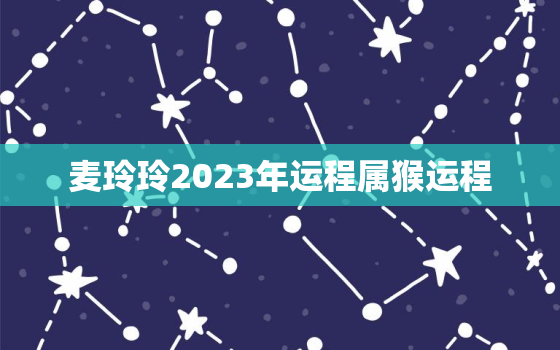 麦玲玲2023年运程属猴运程，麦玲玲2021年生肖猴运势