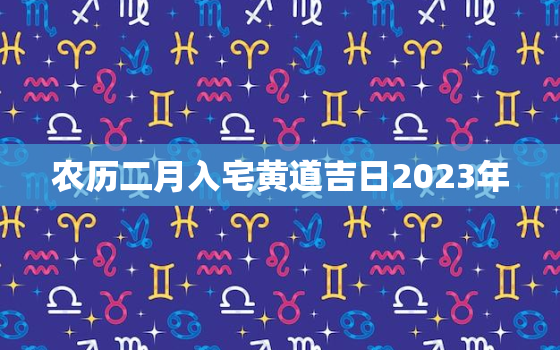 农历二月入宅黄道吉日2023年，农历二月入宅黄道吉日2023年份