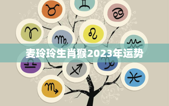 麦玲玲生肖猴2023年运势，属猴2021年运势麦玲玲