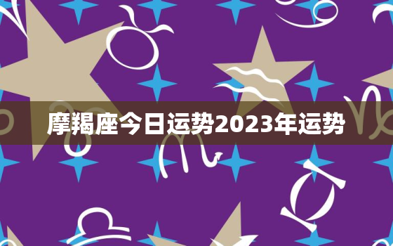 摩羯座今日运势2023年运势，摩羯座今日运势2023年运势女生