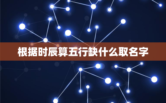 根据时辰算五行缺什么取名字，根据时辰算五行缺什么取名字好不好