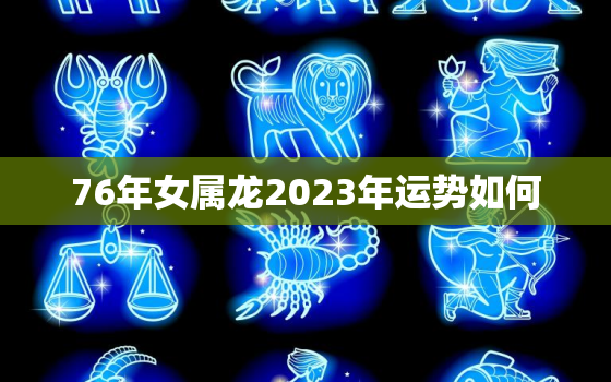 76年女属龙2023年运势如何，76年属龙女的2023年怎么样