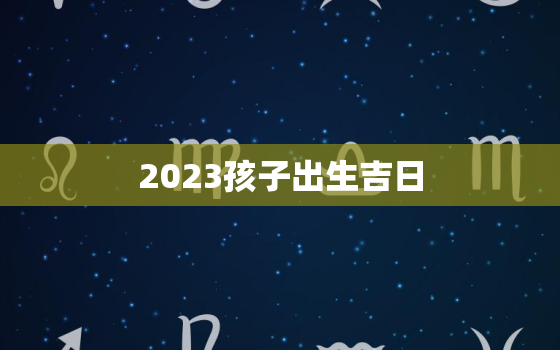 2023孩子出生吉日，2023年出生宝宝的命运如何