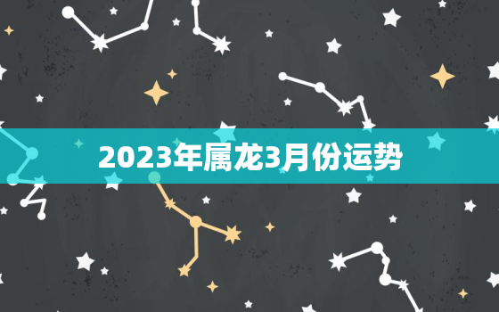 2023年属龙3月份运势，生肖龙在2023年的运势以及注意月份