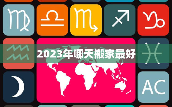 2023年哪天搬家最好，2023年几月搬家好