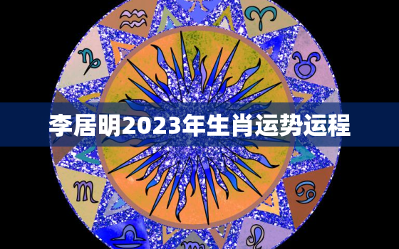 李居明2023年生肖运势运程，李居明2021年运势?