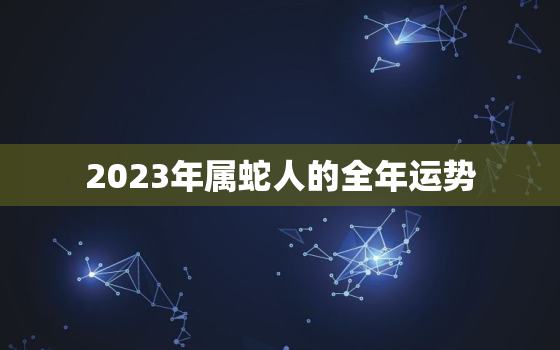 2023年属蛇人的全年运势，2023年属蛇人的全年运势1988出生