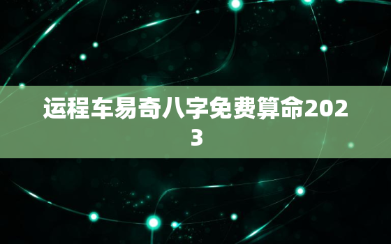 运程车易奇八字免费算命2023，运程车八字测算免费