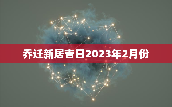 乔迁新居吉日2023年2月份，乔迁日子2022年2月黄道吉日