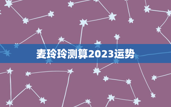 麦玲玲测算2023运势，麦玲玲运势2021年运势