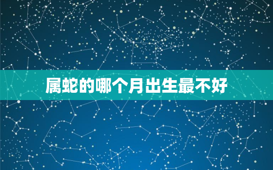 属蛇的哪个月出生最不好，属蛇哪个月份出生最好的选择