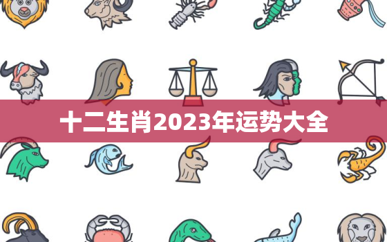 十二生肖2023年运势大全，十二生肖2023年全年运气早知道