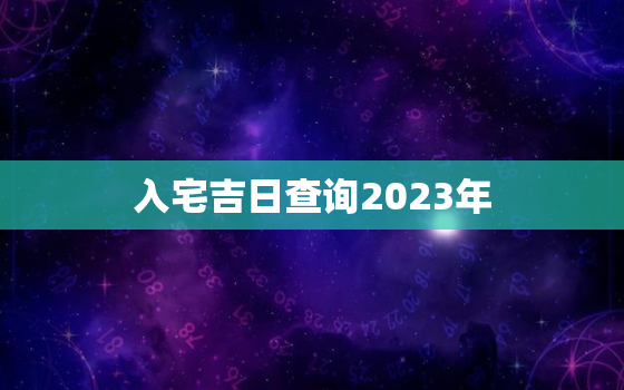 入宅吉日查询2023年，入宅吉日查询2023年结婚