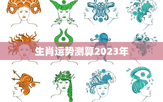 生肖运势测算2023年，生肖运势测算2023年运程